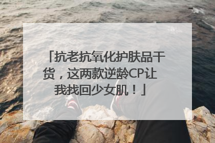 抗老抗氧化护肤品干货，这两款逆龄CP让我找回少女肌！