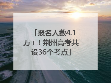报名人数4.1万+！荆州高考共设36个考点