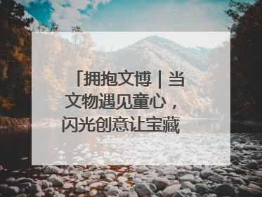 拥抱文博｜当文物遇见童心，闪光创意让宝藏“动”起来