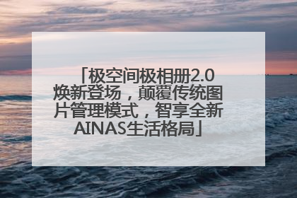 极空间极相册2.0焕新登场，颠覆传统图片管理模式，智享全新AINAS生活格局