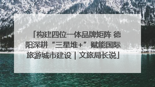 构建四位一体品牌矩阵 德阳深耕“三星堆+”赋能国际旅游城市建设｜文旅局长说
