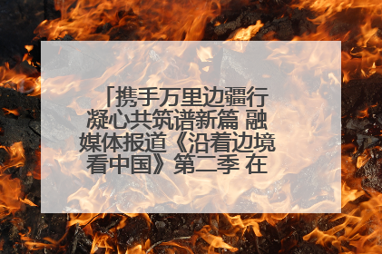 携手万里边疆行 凝心共筑谱新篇 融媒体报道《沿着边境看中国》第二季 在广西东兴正式启动