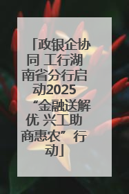 政银企协同 工行湖南省分行启动2025“金融送解优 兴工助商惠农”行动