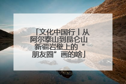 文化中国行丨从阿尔泰山到昆仑山 新疆岩壁上的“朋友圈”画的啥