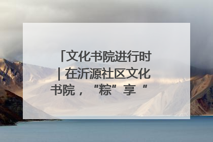 文化书院进行时｜在沂源社区文化书院，“粽”享“端午”美好时光