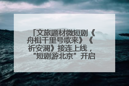 文旅题材微短剧《舟楫千里号歌来》《祈安澜》接连上线，“短剧游北京”开启大运河文化之旅