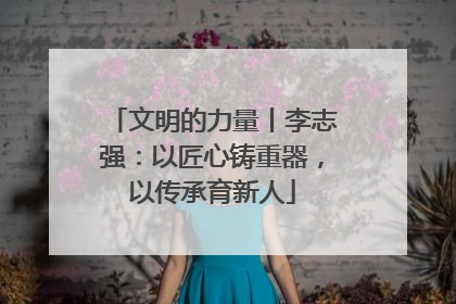 文明的力量丨李志强：以匠心铸重器，以传承育新人
