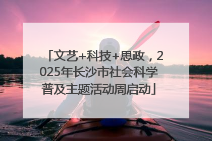 文艺+科技+思政，2025年长沙市社会科学普及主题活动周启动