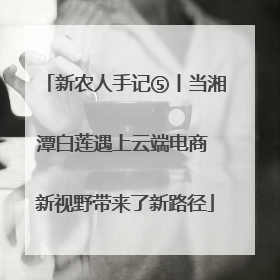 新农人手记⑤丨当湘潭白莲遇上云端电商 新视野带来了新路径