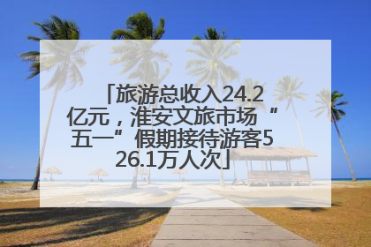 旅游总收入24.2亿元，淮安文旅市场“五一”假期接待游客526.1万人次