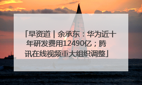 早资道｜余承东：华为近十年研发费用12490亿；腾讯在线视频重大组织调整