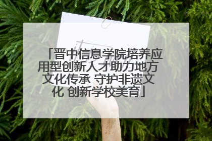 晋中信息学院培养应用型创新人才助力地方文化传承 守护非遗文化 创新学校美育