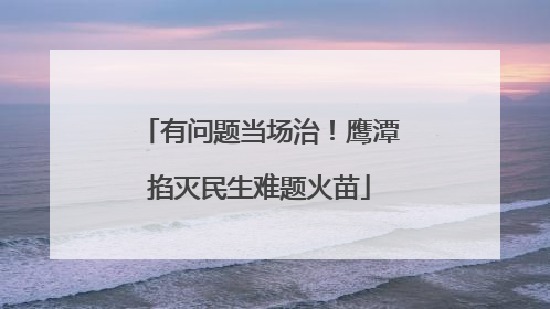 有问题当场治！鹰潭掐灭民生难题火苗