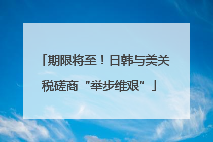 期限将至！日韩与美关税磋商“举步维艰”