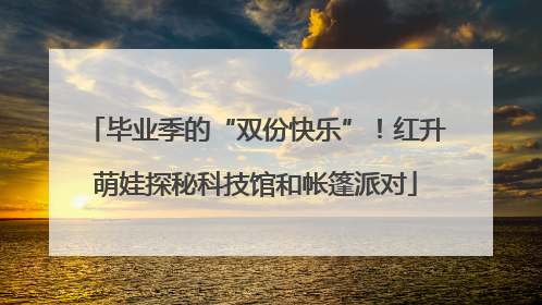 毕业季的“双份快乐”！红升萌娃探秘科技馆和帐篷派对