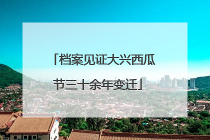 档案见证大兴西瓜节三十余年变迁