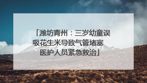 潍坊青州：三岁幼童误吸花生米导致气管堵塞 医护人员紧急救治