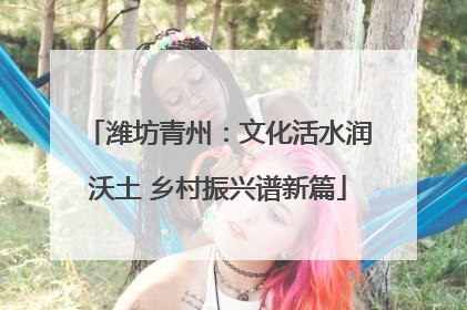 潍坊青州：文化活水润沃土 乡村振兴谱新篇