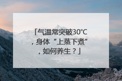 气温常突破30℃，身体“上蒸下煮”，如何养生？