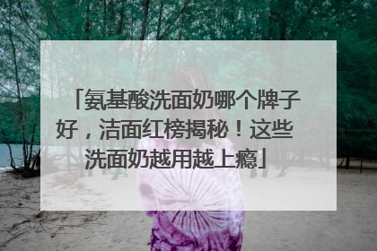 氨基酸洗面奶哪个牌子好，洁面红榜揭秘！这些洗面奶越用越上瘾
