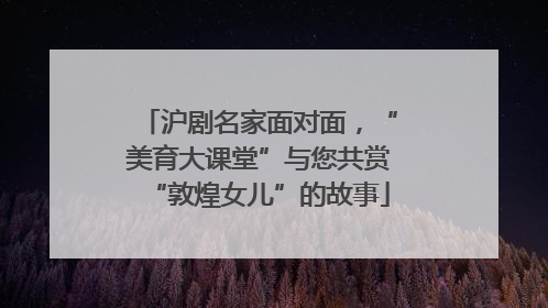 沪剧名家面对面，“美育大课堂”与您共赏“敦煌女儿”的故事