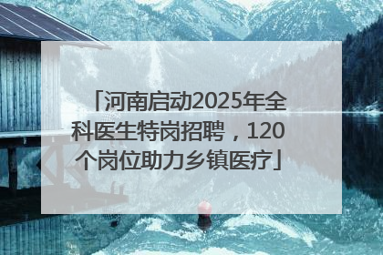 河南启动2025年全科医生特岗招聘，120个岗位助力乡镇医疗