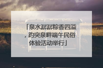 泉水潺潺粽香四溢，趵突泉畔端午民俗体验活动举行