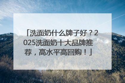 洗面奶什么牌子好？2025洗面奶十大品牌推荐，高水平高回购！