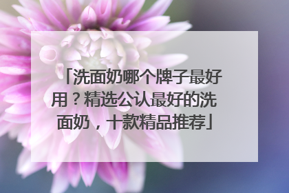洗面奶哪个牌子最好用？精选公认最好的洗面奶，十款精品推荐