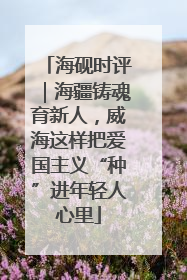 海砚时评｜海疆铸魂育新人，威海这样把爱国主义“种”进年轻人心里