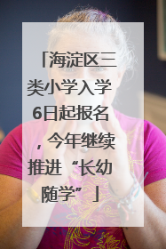 海淀区三类小学入学6日起报名，今年继续推进“长幼随学”