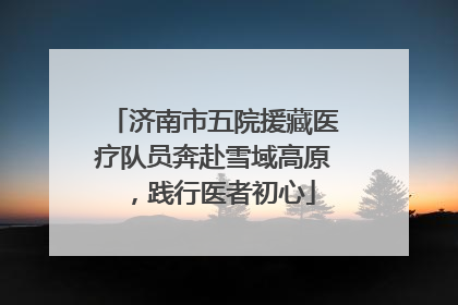 济南市五院援藏医疗队员奔赴雪域高原，践行医者初心