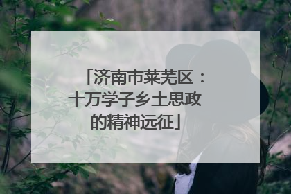 济南市莱芜区：十万学子乡土思政的精神远征
