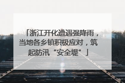 浙江开化遭遇强降雨，当地各乡镇积极应对，筑起防汛“安全堤”