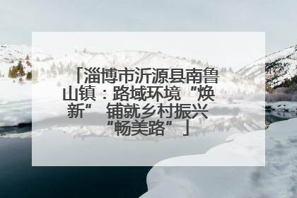 淄博市沂源县南鲁山镇：路域环境“焕新” 铺就乡村振兴“畅美路”