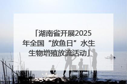 湖南省开展2025年全国“放鱼日”水生生物增殖放流活动