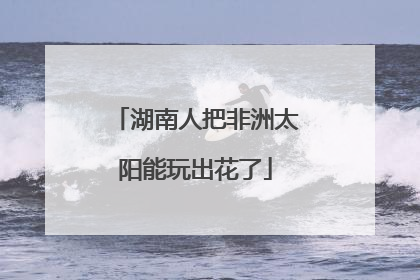 湖南人把非洲太阳能玩出花了