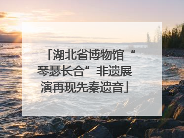 湖北省博物馆“琴瑟长合”非遗展演再现先秦遗音