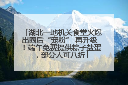 湖北一地机关食堂火爆出圈后“宠粉” 再升级！端午免费提供粽子盐蛋，部分人可八折