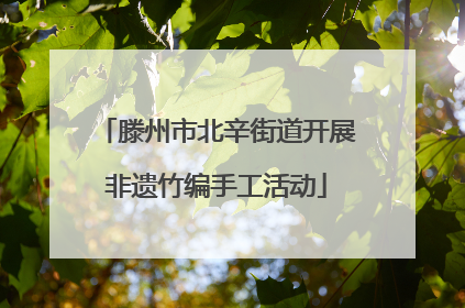 滕州市北辛街道开展非遗竹编手工活动