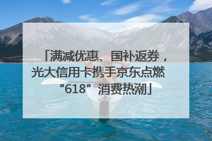 满减优惠、国补返券，光大信用卡携手京东点燃“618”消费热潮