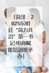 菏泽：2025东明县“菏力共治”第一书记·电商赋能培训班举办