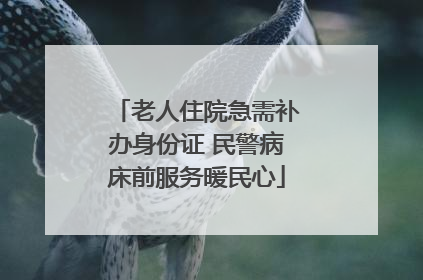 老人住院急需补办身份证 民警病床前服务暖民心