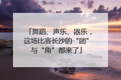 舞蹈、声乐、器乐，这场比赛长沙的“团”与“角”都来了