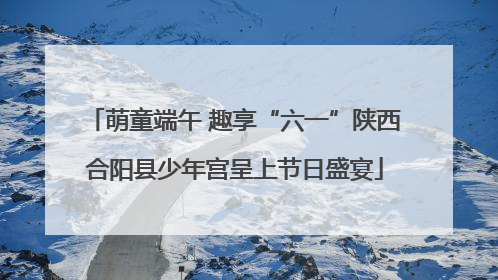 萌童端午 趣享“六一”陕西合阳县少年宫呈上节日盛宴