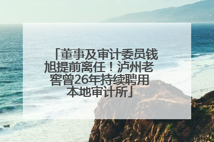董事及审计委员钱旭提前离任！泸州老窖曾26年持续聘用本地审计所