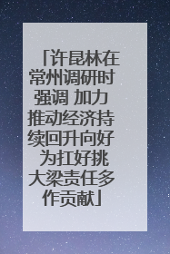 许昆林在常州调研时强调 加力推动经济持续回升向好 为扛好挑大梁责任多作贡献