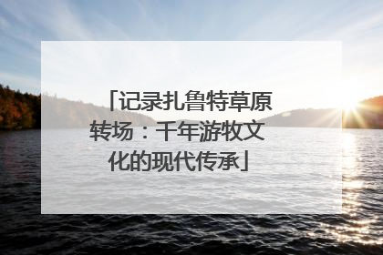 记录扎鲁特草原转场：千年游牧文化的现代传承