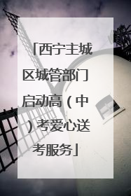 西宁主城区城管部门启动高（中）考爱心送考服务