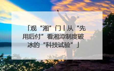 观“湘”门丨从“先用后付”看湘潭制度破冰的“科技试验”
